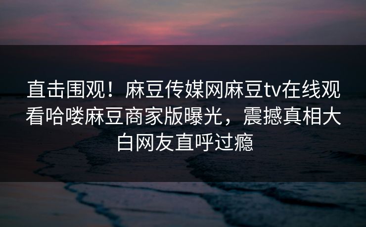 直击围观！麻豆传媒网麻豆tv在线观看哈喽麻豆商家版曝光，震撼真相大白网友直呼过瘾