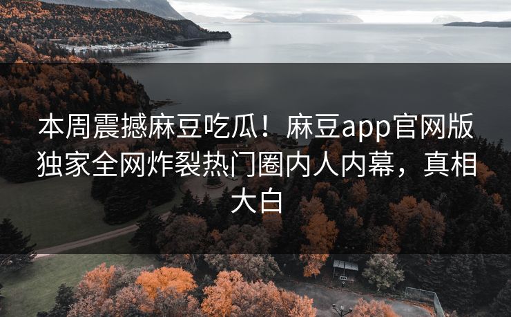 本周震撼麻豆吃瓜！麻豆app官网版独家全网炸裂热门圈内人内幕，真相大白