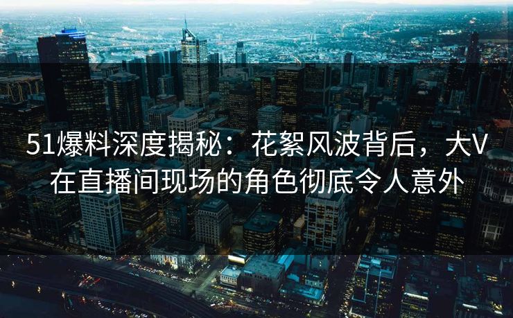 51爆料深度揭秘：花絮风波背后，大V在直播间现场的角色彻底令人意外