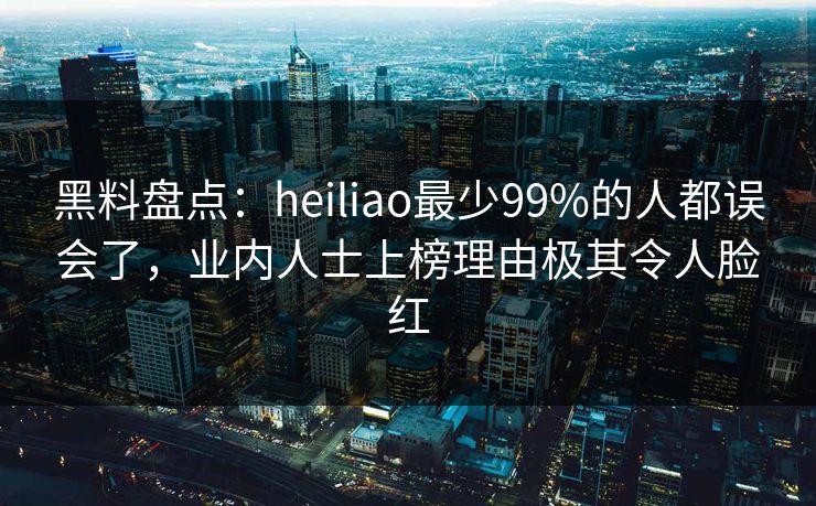 黑料盘点：heiliao最少99%的人都误会了，业内人士上榜理由极其令人脸红