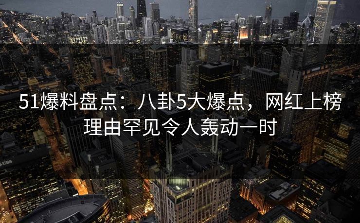 51爆料盘点：八卦5大爆点，网红上榜理由罕见令人轰动一时
