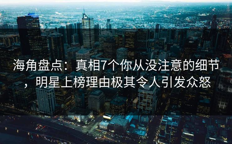 海角盘点：真相7个你从没注意的细节，明星上榜理由极其令人引发众怒
