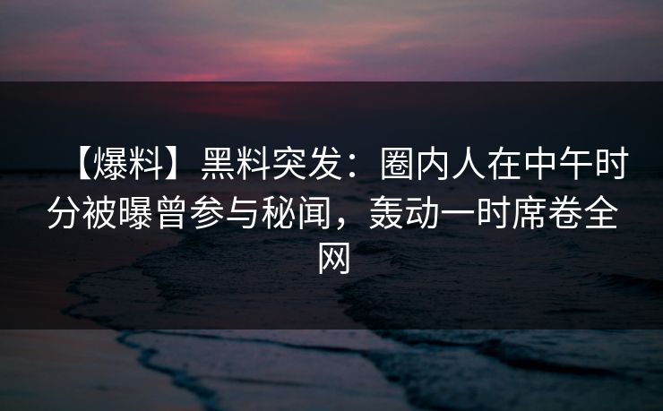 【爆料】黑料突发：圈内人在中午时分被曝曾参与秘闻，轰动一时席卷全网
