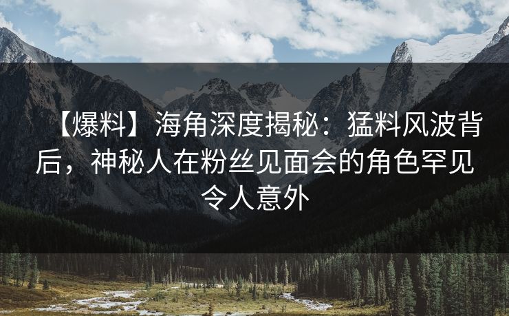 【爆料】海角深度揭秘：猛料风波背后，神秘人在粉丝见面会的角色罕见令人意外