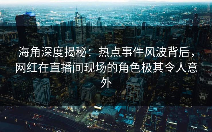 海角深度揭秘：热点事件风波背后，网红在直播间现场的角色极其令人意外