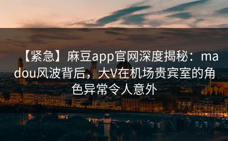 【紧急】麻豆app官网深度揭秘：madou风波背后，大V在机场贵宾室的角色异常令人意外