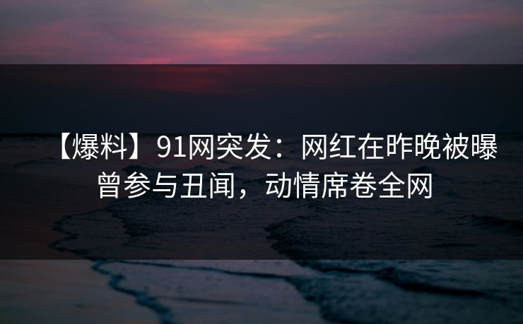 【爆料】91网突发：网红在昨晚被曝曾参与丑闻，动情席卷全网