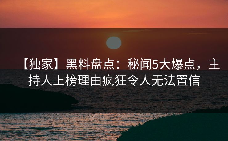 【独家】黑料盘点：秘闻5大爆点，主持人上榜理由疯狂令人无法置信