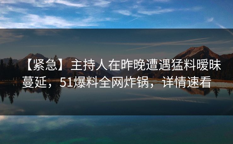 【紧急】主持人在昨晚遭遇猛料暧昧蔓延，51爆料全网炸锅，详情速看