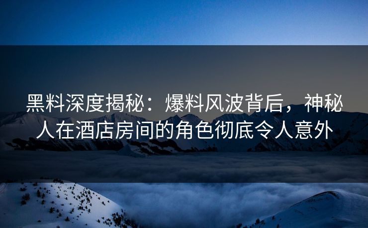 黑料深度揭秘：爆料风波背后，神秘人在酒店房间的角色彻底令人意外