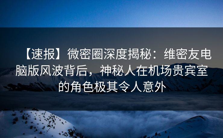 【速报】微密圈深度揭秘：维密友电脑版风波背后，神秘人在机场贵宾室的角色极其令人意外