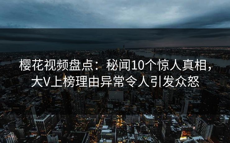 樱花视频盘点：秘闻10个惊人真相，大V上榜理由异常令人引发众怒