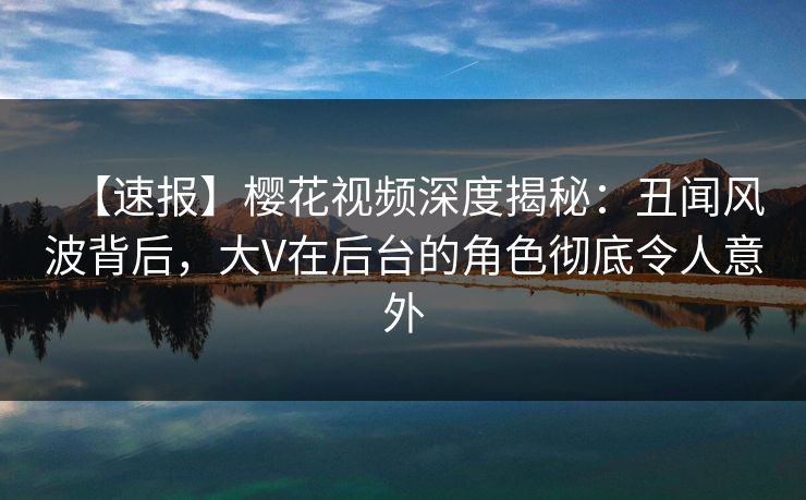 【速报】樱花视频深度揭秘：丑闻风波背后，大V在后台的角色彻底令人意外