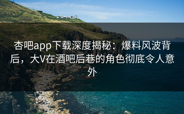 杏吧app下载深度揭秘：爆料风波背后，大V在酒吧后巷的角色彻底令人意外