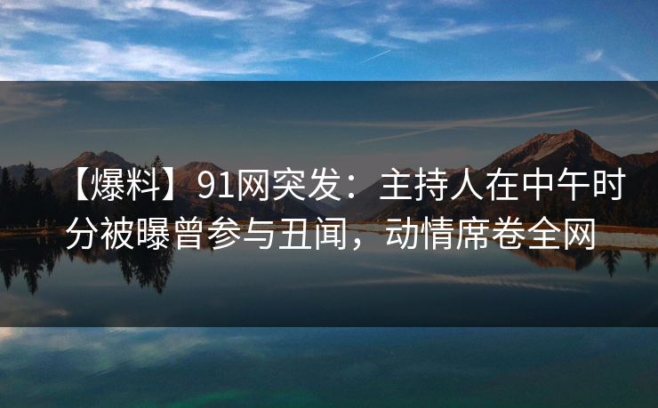 【爆料】91网突发：主持人在中午时分被曝曾参与丑闻，动情席卷全网