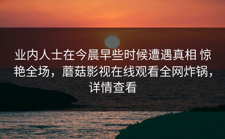 业内人士在今晨早些时候遭遇真相 惊艳全场，蘑菇影视在线观看全网炸锅，详情查看
