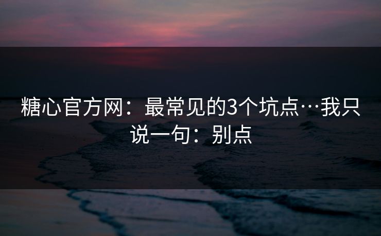 糖心官方网：最常见的3个坑点…我只说一句：别点