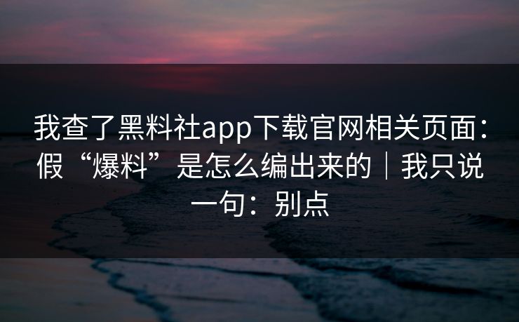 我查了黑料社app下载官网相关页面：假“爆料”是怎么编出来的｜我只说一句：别点