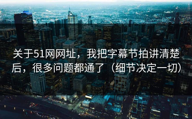 关于51网网址，我把字幕节拍讲清楚后，很多问题都通了（细节决定一切）