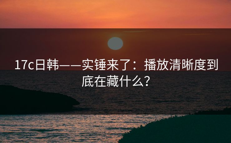 17c日韩——实锤来了：播放清晰度到底在藏什么？