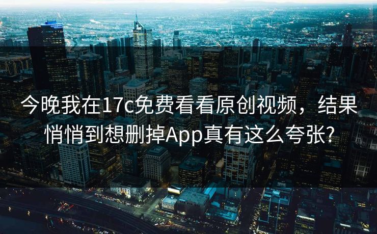 今晚我在17c免费看看原创视频，结果悄悄到想删掉App真有这么夸张?